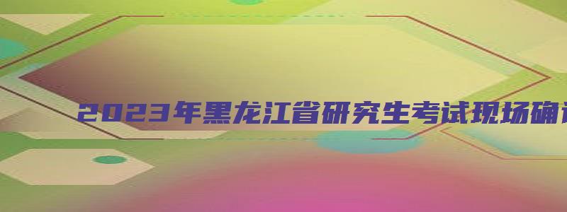 2023年黑龙江省研究生考试现场确认时间